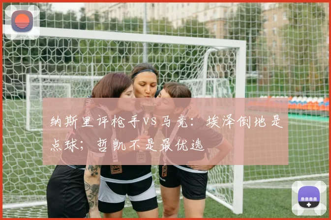 纳斯里评枪手vs马竞：埃泽倒地是点球；哲凯不是最优选