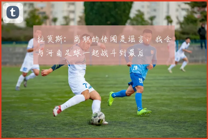 拉莫斯：离职的传闻是谣言，我会与河南足球一起战斗到最后