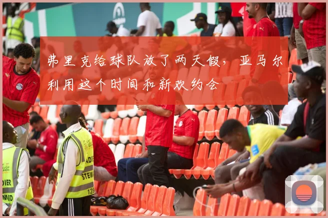 弗里克给球队放了两天假，亚马尔利用这个时间和新欢约会