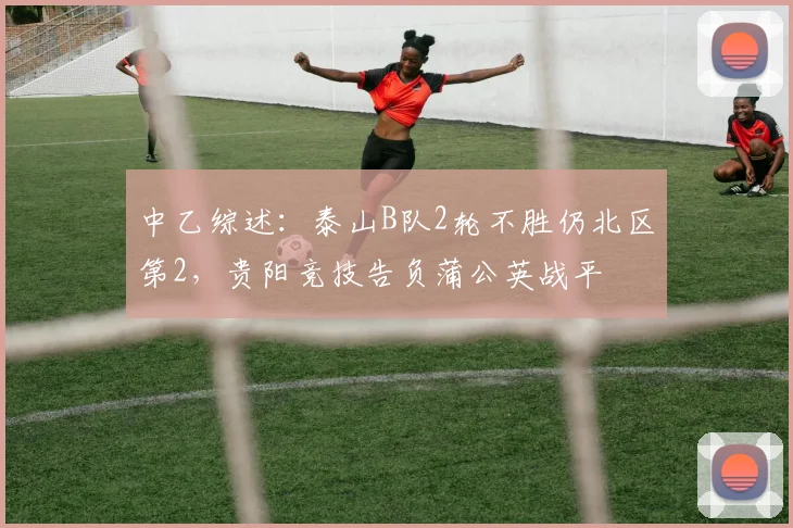 中乙综述：泰山B队2轮不胜仍北区第2，贵阳竞技告负蒲公英战平