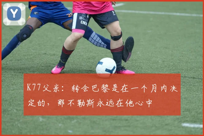 K77父亲：转会巴黎是在一个月内决定的，那不勒斯永远在他心中